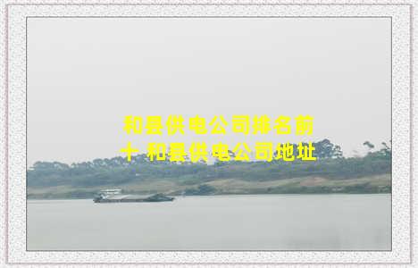 和县供电公司排名前十 和县供电公司地址